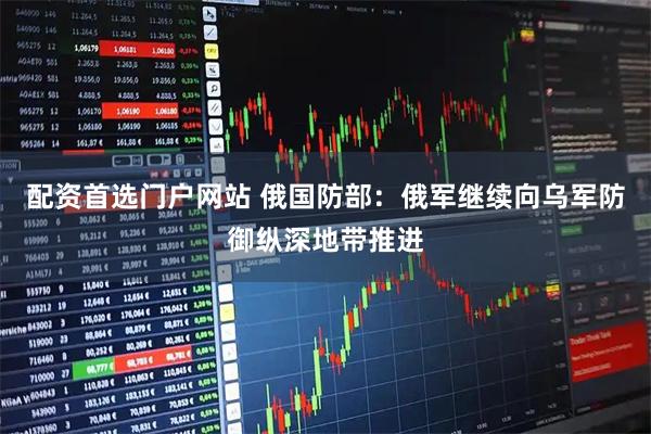 配资首选门户网站 俄国防部：俄军继续向乌军防御纵深地带推进