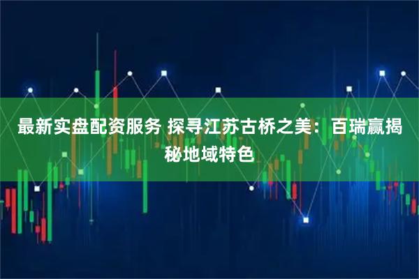 最新实盘配资服务 探寻江苏古桥之美：百瑞赢揭秘地域特色