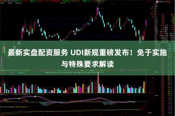 最新实盘配资服务 UDI新规重磅发布！免于实施与特殊要求解读