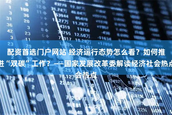 配资首选门户网站 经济运行态势怎么看？如何推进“双碳”工作？——国家发展改革委解读经济社会热点