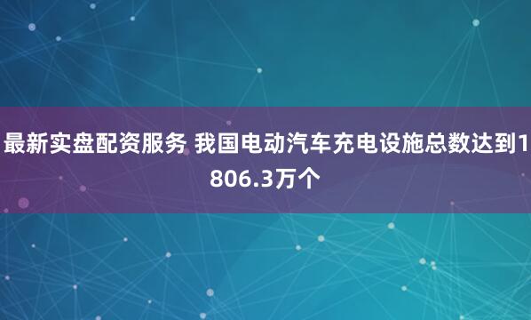 最新实盘配资服务 我国电动汽车充电设施总数达到1806.3万个