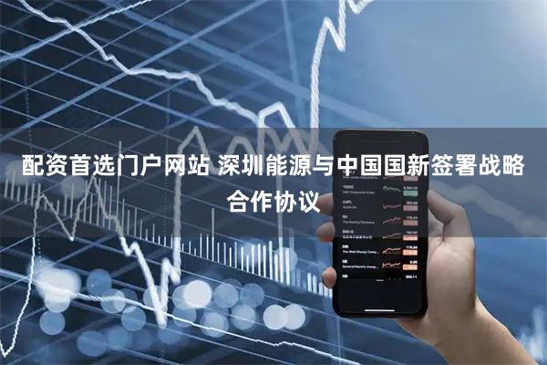 配资首选门户网站 深圳能源与中国国新签署战略合作协议