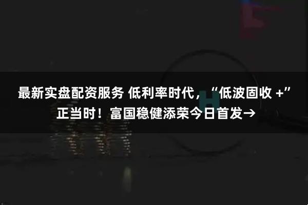最新实盘配资服务 低利率时代，“低波固收 +” 正当时！富国稳健添荣今日首发→