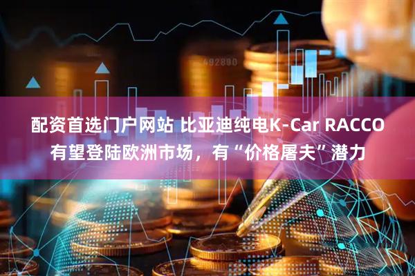 配资首选门户网站 比亚迪纯电K-Car RACCO有望登陆欧洲市场，有“价格屠夫”潜力