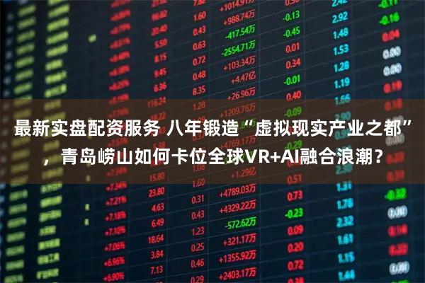 最新实盘配资服务 八年锻造“虚拟现实产业之都”，青岛崂山如何卡位全球VR+AI融合浪潮？