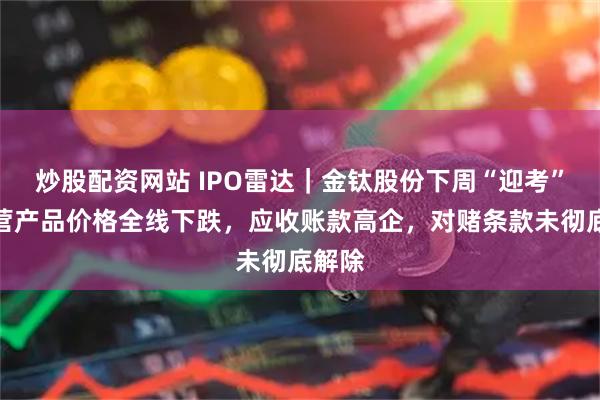 炒股配资网站 IPO雷达｜金钛股份下周“迎考”！主营产品价格全线下跌，应收账款高企，对赌条款未彻底解除