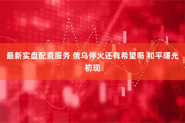 最新实盘配资服务 俄乌停火还有希望吗 和平曙光初现