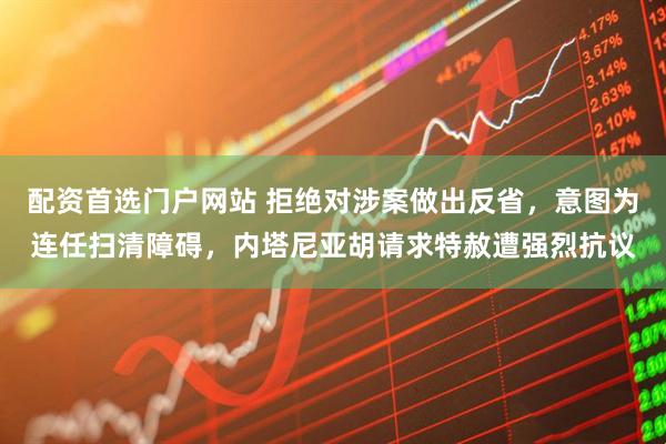 配资首选门户网站 拒绝对涉案做出反省，意图为连任扫清障碍，内塔尼亚胡请求特赦遭强烈抗议