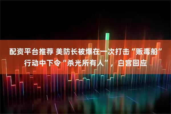 配资平台推荐 美防长被爆在一次打击“贩毒船”行动中下令“杀光所有人”，白宫回应