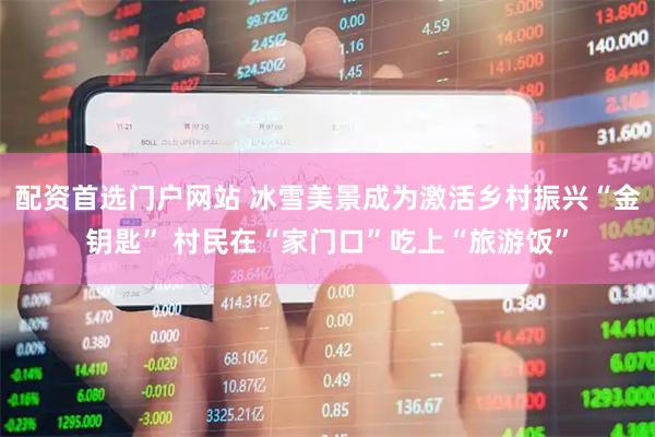 配资首选门户网站 冰雪美景成为激活乡村振兴“金钥匙” 村民在“家门口”吃上“旅游饭”