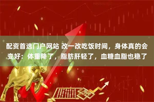 配资首选门户网站 改一改吃饭时间，身体真的会变好：体重降了，脂肪肝轻了，血糖血脂也稳了