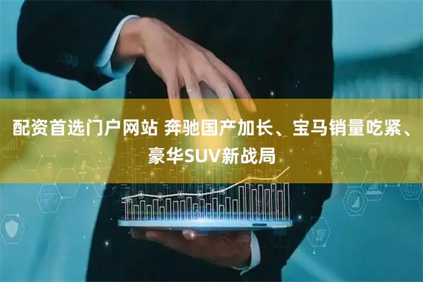 配资首选门户网站 奔驰国产加长、宝马销量吃紧、豪华SUV新战局