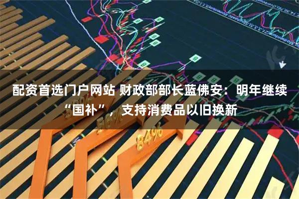 配资首选门户网站 财政部部长蓝佛安：明年继续“国补”，支持消费品以旧换新