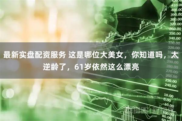 最新实盘配资服务 这是哪位大美女，你知道吗，太逆龄了，61岁依然这么漂亮