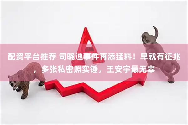 配资平台推荐 司晓迪事件再添猛料！早就有征兆，多张私密照实锤，王安宇最无辜