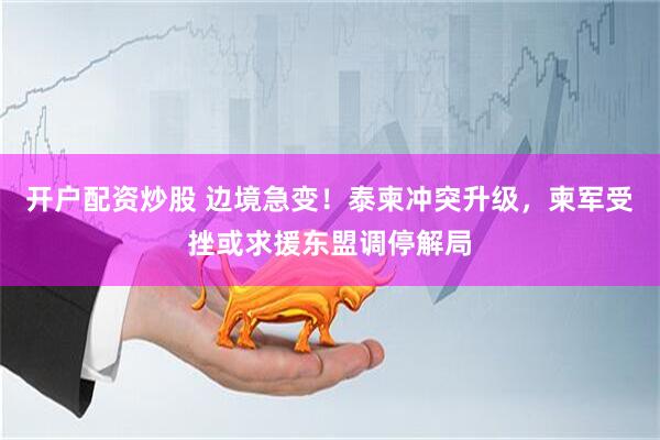 开户配资炒股 边境急变！泰柬冲突升级，柬军受挫或求援东盟调停解局