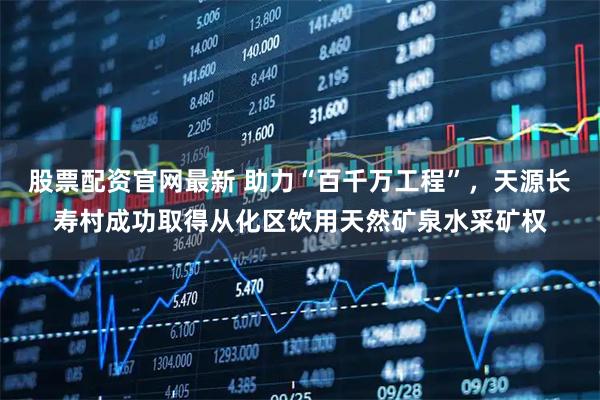 股票配资官网最新 助力“百千万工程”，天源长寿村成功取得从化区饮用天然矿泉水采矿权