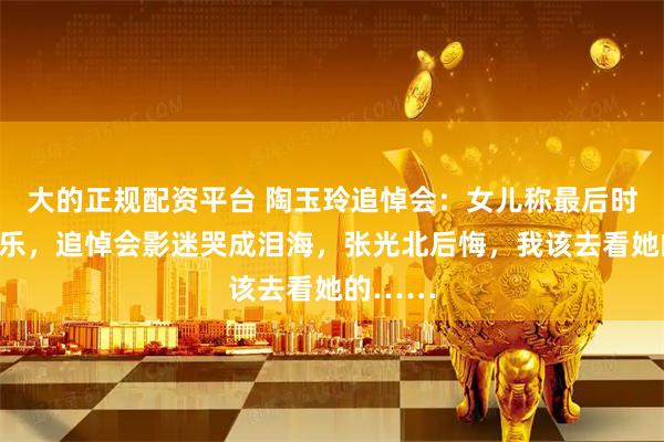 大的正规配资平台 陶玉玲追悼会：女儿称最后时光很快乐，追悼会影迷哭成泪海，张光北后悔，我该去看她的……