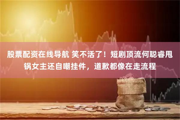 股票配资在线导航 笑不活了！短剧顶流何聪睿甩锅女主还自嘲挂件，道歉都像在走流程