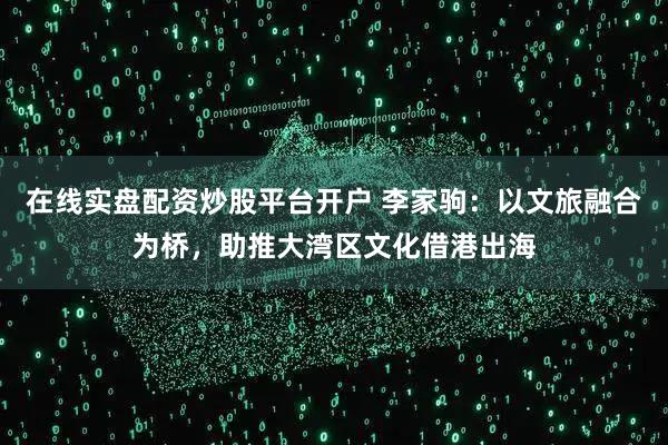 在线实盘配资炒股平台开户 李家驹：以文旅融合为桥，助推大湾区文化借港出海