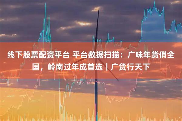 线下股票配资平台 平台数据扫描：广味年货俏全国，岭南过年成首选｜广货行天下