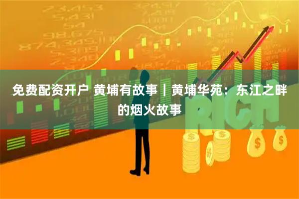 免费配资开户 黄埔有故事｜黄埔华苑：东江之畔的烟火故事