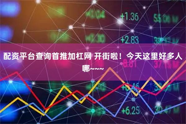 配资平台查询首推加杠网 开街啦！今天这里好多人哪~~~