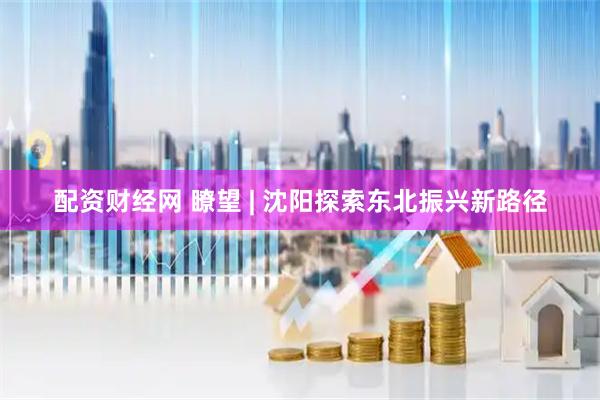 配资财经网 瞭望 | 沈阳探索东北振兴新路径