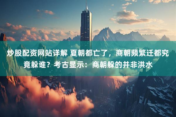 炒股配资网站详解 夏朝都亡了，商朝频繁迁都究竟躲谁？考古显示：商朝躲的并非洪水