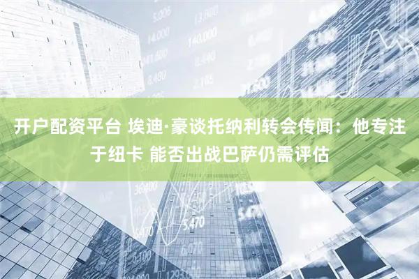 开户配资平台 埃迪·豪谈托纳利转会传闻：他专注于纽卡 能否出战巴萨仍需评估