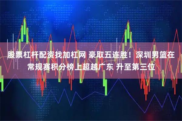 股票杠杆配资找加杠网 豪取五连胜！深圳男篮在常规赛积分榜上超越广东 升至第三位