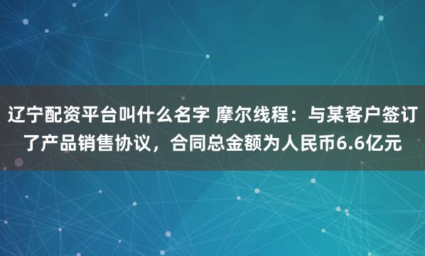 辽宁配资平台叫什么名字 摩尔线程：与某客户签订了产品销售协议，合同总金额为人民币6.6亿元