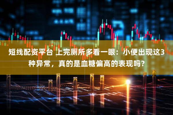 短线配资平台 上完厕所多看一眼：小便出现这3种异常，真的是血糖偏高的表现吗？