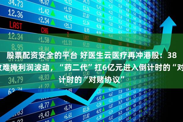 股票配资安全的平台 好医生云医疗再冲港股：38亿元营收难掩利润波动，“药二代”扛6亿元进入倒计时的“对赌协议”