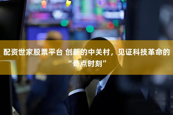 配资世家股票平台 创新的中关村，见证科技革命的“奇点时刻”