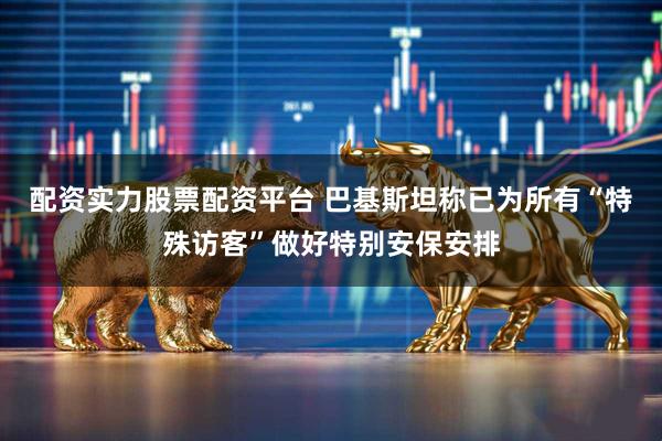 配资实力股票配资平台 巴基斯坦称已为所有“特殊访客”做好特别安保安排