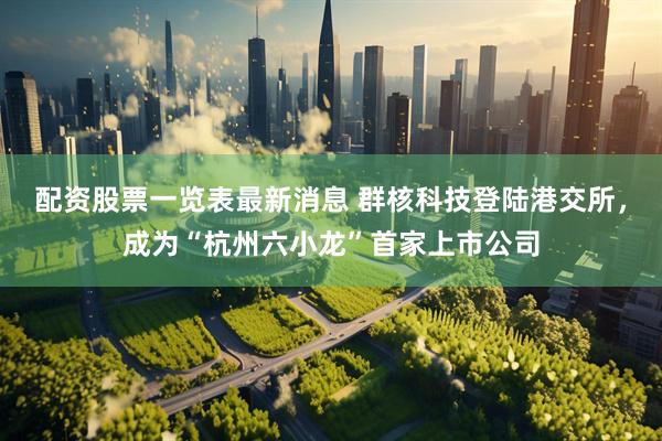配资股票一览表最新消息 群核科技登陆港交所，成为“杭州六小龙”首家上市公司
