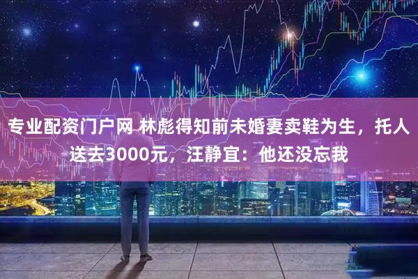 专业配资门户网 林彪得知前未婚妻卖鞋为生，托人送去3000元，汪静宜：他还没忘我