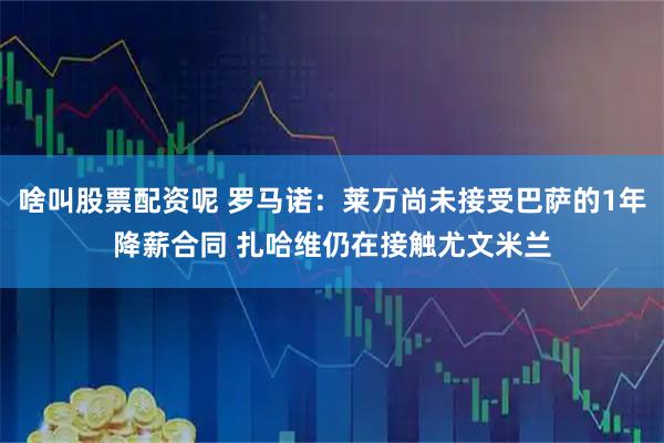 啥叫股票配资呢 罗马诺：莱万尚未接受巴萨的1年降薪合同 扎哈维仍在接触尤文米兰