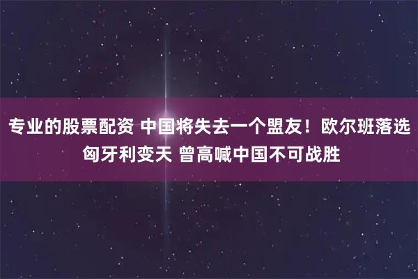 专业的股票配资 中国将失去一个盟友！欧尔班落选 匈牙利变天 曾高喊中国不可战胜
