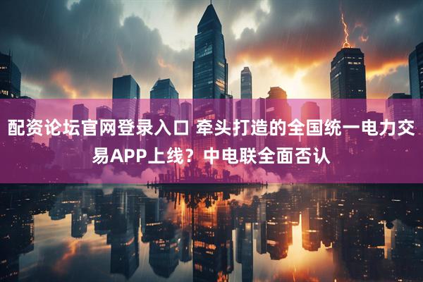 配资论坛官网登录入口 牵头打造的全国统一电力交易APP上线？中电联全面否认