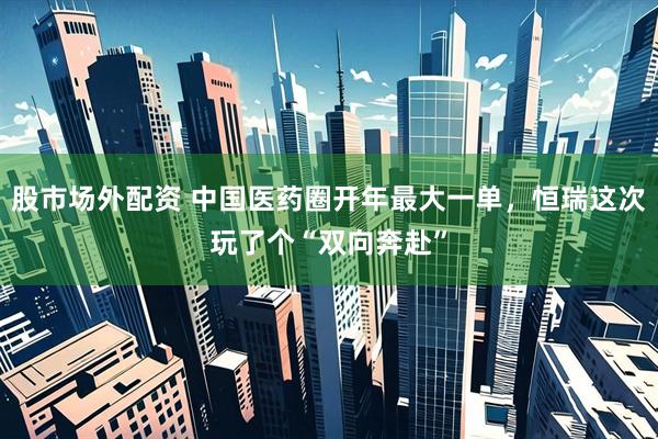 股市场外配资 中国医药圈开年最大一单，恒瑞这次玩了个“双向奔赴”