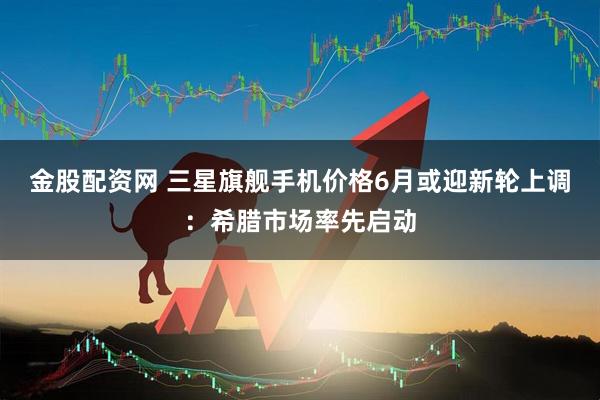 金股配资网 三星旗舰手机价格6月或迎新轮上调：希腊市场率先启动