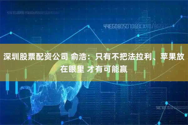 深圳股票配资公司 俞浩：只有不把法拉利、苹果放在眼里 才有可能赢