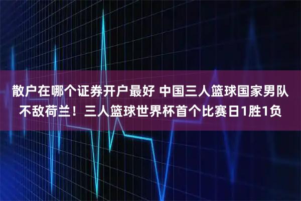 散户在哪个证券开户最好 中国三人篮球国家男队不敌荷兰！三人篮球世界杯首个比赛日1胜1负