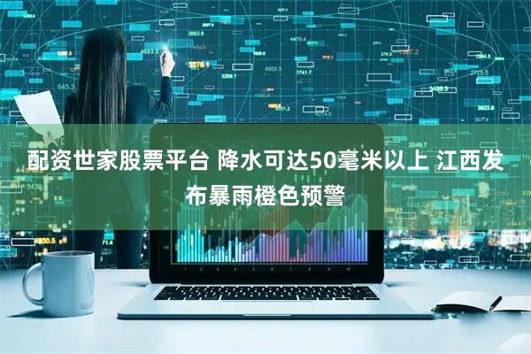 配资世家股票平台 降水可达50毫米以上 江西发布暴雨橙色预警