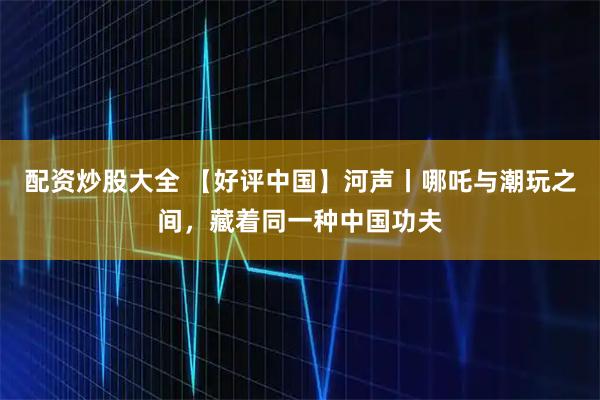 配资炒股大全 【好评中国】河声丨哪吒与潮玩之间，藏着同一种中国功夫