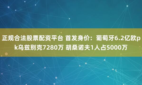 正规合法股票配资平台 首发身价：葡萄牙6.2亿欧pk乌兹别克7280万 胡桑诺夫1人占5000万