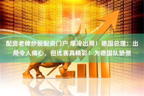 配资老牌炒股配资门户 爆冷出局！德国总理：出局令人痛心，但比赛真精彩！为德国队骄傲
