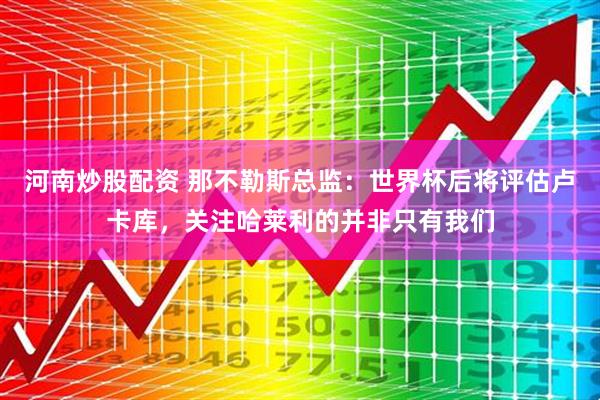 河南炒股配资 那不勒斯总监：世界杯后将评估卢卡库，关注哈莱利的并非只有我们